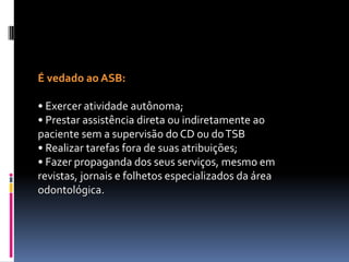 É vedado ao ASB:
• Exercer atividade autônoma;
• Prestar assistência direta ou indiretamente ao
paciente sem a supervisão do CD ou doTSB
• Realizar tarefas fora de suas atribuições;
• Fazer propaganda dos seus serviços, mesmo em
revistas, jornais e folhetos especializados da área
odontológica.
 