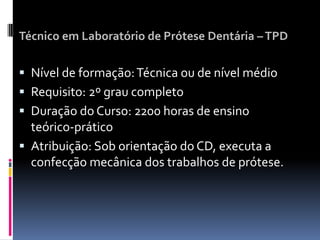 Técnico em Laboratório de Prótese Dentária –TPD
 Nível de formação:Técnica ou de nível médio
 Requisito: 2º grau completo
 Duração do Curso: 2200 horas de ensino
teórico-prático
 Atribuição: Sob orientação do CD, executa a
confecção mecânica dos trabalhos de prótese.
 