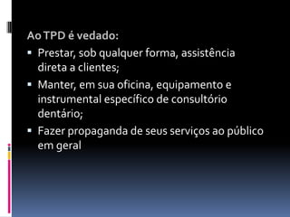 AoTPD é vedado:
 Prestar, sob qualquer forma, assistência
direta a clientes;
 Manter, em sua oficina, equipamento e
instrumental específico de consultório
dentário;
 Fazer propaganda de seus serviços ao público
em geral
 