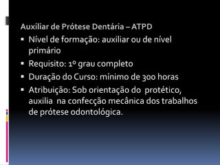 Auxiliar de Prótese Dentária – ATPD
 Nível de formação: auxiliar ou de nível
primário
 Requisito: 1º grau completo
 Duração do Curso: mínimo de 300 horas
 Atribuição: Sob orientação do protético,
auxilia na confecção mecânica dos trabalhos
de prótese odontológica.
 