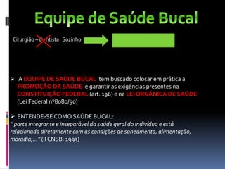 Cirurgião – Dentista Sozinho Equipe de Saúde Bucal
 A EQUIPE DE SAÚDE BUCAL tem buscado colocar em prática a
PROMOÇÃO DA SAÚDE e garantir as exigências presentes na
CONSTITUIÇÃO FEDERAL (art. 196) e na LEI ORGÂNICA DE SAÚDE
(Lei Federal nº8080/90)
 ENTENDE-SECOMO SAÚDE BUCAL:
“ parte integrante e inseparável da saúde geral do indivíduo e está
relacionada diretamente com as condições de saneamento, alimentação,
moradia,...” (II CNSB, 1993)
 