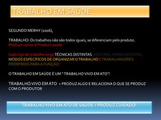 TRABALHO EM SAÚDE
SEGUNDO MERHY (2006),
TRABALHO: Os trabalhos não são todos iguais, se diferenciam pelo produto.
Produzir carros X Produzir saúde
Cada tipo de trabalho exigeTÉCNICAS DISTINTAS, MÁTERIA –PRIMA DISTINTA,
MODOS ESPECÍFICOS DE ORGANIZAROTRABALHO ETRABALHADORES
PRÓRPRIOS PARAA FUNÇÃO.
OTRABALHO EM SAÚDE É UM “TRABALHOVIVO EM ATO”!
TRABALHOVIVO EMATO = PRODUZALGO E RELACIONAO QUE SE PRODUZ
COM O PRODUTOR
TRABALHOVIVO EM ATO DE SAÚDE = PRODUZ CUIDADO!
 