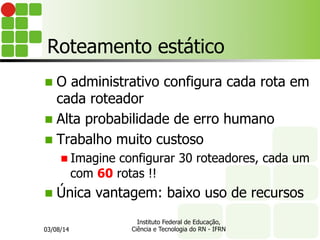 Roteamento estático
n  O administrativo configura cada rota em
cada roteador
n  Alta probabilidade de erro humano
n  Trabalho muito custoso
n Imagine configurar 30 roteadores, cada um
com 60 rotas !!
n  Única vantagem: baixo uso de recursos
03/08/14
Instituto Federal de Educação,
Ciência e Tecnologia do RN - IFRN
 