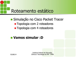 Roteamento estático
n  Simulação no Cisco Packet Tracer
n Topologia com 2 roteadores
n Topologia com 4 roteadores
n  Vamos simular :D
03/08/14
Instituto Federal de Educação,
Ciência e Tecnologia do RN - IFRN
 
