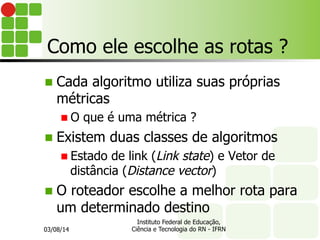 Como ele escolhe as rotas ?
n  Cada algoritmo utiliza suas próprias
métricas
n O que é uma métrica ?
n  Existem duas classes de algoritmos
n Estado de link (Link state) e Vetor de
distância (Distance vector)
n  O roteador escolhe a melhor rota para
um determinado destino
03/08/14
Instituto Federal de Educação,
Ciência e Tecnologia do RN - IFRN
 