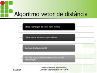 Algoritmo vetor de distância
Utiliza a contagem de saltos como métrica
Utiliza menos recursos computacionais
Exemplo de algoritmo: RIP
Não leva nenhum critério sobre uso do link em
consideração
03/08/14
Instituto Federal de Educação,
Ciência e Tecnologia do RN - IFRN
 