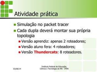 Atividade prática
n  Simulação no packet tracer
n  Cada dupla deverá montar sua própria
topologia
n Versão aprendiz: apenas 2 roteadores;
n Versão aluno fera: 4 roteadores;
n Versão Thundercats: 8 roteadores.
03/08/14
Instituto Federal de Educação,
Ciência e Tecnologia do RN - IFRN
 