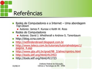 Referências
n  Redes de Computadores e a Internet – Uma abordagem
Top-Down
n  Autores: James F. Kurose e Keith W. Ross
n  Redes de Computadores
n  Autores: David J. Whetherall e Andrew S. Tanenbaum
n  http://blog.ccna.com.br
n  http://netfindersbrasil.blogspot.com.br
n  http://www.teleco.com.br/tutoriais/tutorialredeipec1/
pagina_4.asp
n  http://www.gta.ufrj.br/grad/98_2/aline/ripintro.html
n  http://tools.ietf.org/html/rfc2453
n  http://tools.ietf.org/html/rfc1723
03/08/14
Instituto Federal de Educação,
Ciência e Tecnologia do RN - IFRN
 