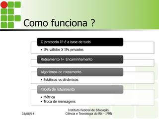 Como funciona ?
•  IPs válidos X IPs privados
O protocolo IP é a base de tudo
Roteamento != Encaminhamento
•  Estáticos vs dinâmicos
Algoritmos de roteamento
•  Métrica
•  Troca de mensagens
Tabela de roteamento
03/08/14
Instituto Federal de Educação,
Ciência e Tecnologia do RN - IFRN
 