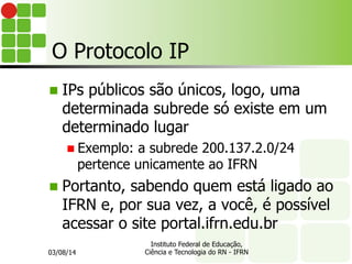 O Protocolo IP
n  IPs públicos são únicos, logo, uma
determinada subrede só existe em um
determinado lugar
n Exemplo: a subrede 200.137.2.0/24
pertence unicamente ao IFRN
n  Portanto, sabendo quem está ligado ao
IFRN e, por sua vez, a você, é possível
acessar o site portal.ifrn.edu.br
03/08/14
Instituto Federal de Educação,
Ciência e Tecnologia do RN - IFRN
 