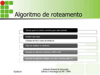 Algoritmo de roteamento
Calcula qual é o melhor caminho para cada subrede
• Estado de link e vetor de distância
Existem dois tipos
Pode ser estático ou dinâmico
Exemplo de algoritmo dinâmico: OSPF e RIP
Exemplo de algoritmo estático: na unha ! (caveira total) :D
03/08/14
Instituto Federal de Educação,
Ciência e Tecnologia do RN - IFRN
 