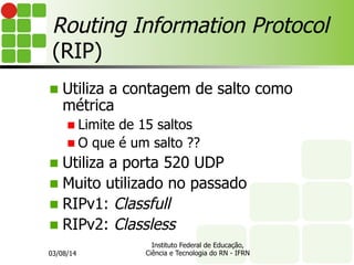 Routing Information Protocol
(RIP)
n Utiliza a contagem de salto como
métrica
n Limite de 15 saltos
n O que é um salto ??
n Utiliza a porta 520 UDP
n Muito utilizado no passado
n RIPv1: Classfull
n RIPv2: Classless
03/08/14
Instituto Federal de Educação,
Ciência e Tecnologia do RN - IFRN
 