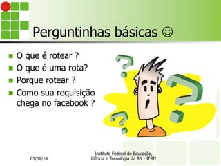 Perguntinhas básicas J
n O que é rotear ?
n O que é uma rota?
n Porque rotear ?
n Como sua requisição
chega no facebook ?
03/08/14
Instituto Federal de Educação,
Ciência e Tecnologia do RN - IFRN
 