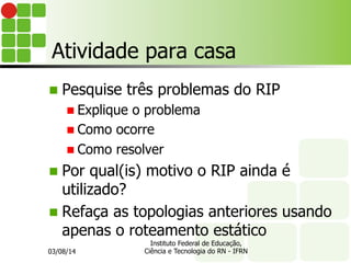 Atividade para casa
n Pesquise três problemas do RIP
n Explique o problema
n Como ocorre
n Como resolver
n Por qual(is) motivo o RIP ainda é
utilizado?
n Refaça as topologias anteriores usando
apenas o roteamento estático
03/08/14
Instituto Federal de Educação,
Ciência e Tecnologia do RN - IFRN
 
