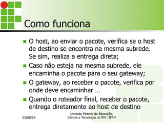 Como funciona
03/08/14
Instituto Federal de Educação,
Ciência e Tecnologia do RN - IFRN
n O host, ao enviar o pacote, verifica se o host
de destino se encontra na mesma subrede.
Se sim, realiza a entrega direta;
n Caso não esteja na mesma subrede, ele
encaminha o pacote para o seu gateway;
n O gateway, ao receber o pacote, verifica por
onde deve encaminhar …
n Quando o roteador final, receber o pacote,
entrega diretamente ao host de destino
 