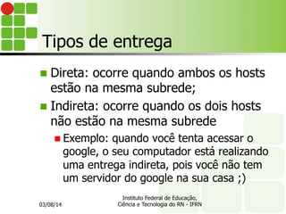 Tipos de entrega
n Direta: ocorre quando ambos os hosts
estão na mesma subrede;
n Indireta: ocorre quando os dois hosts
não estão na mesma subrede
n Exemplo: quando você tenta acessar o
google, o seu computador está realizando
uma entrega indireta, pois você não tem
um servidor do google na sua casa ;)
03/08/14
Instituto Federal de Educação,
Ciência e Tecnologia do RN - IFRN
 