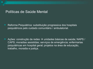 Políticas de Saúde Mental Reforma Psiquiátrica: substituição progressiva dos hospitais psiquiátricos pelo cuidado comunitário / ambulatorial. Ações: construção de redes    unidades básicas de saúde; NAPS / CAPS; moradias assistidas; serviços de emergência; enfermarias psiquiátricas em hospital geral; projetos na área de educação, trabalho, moradia e justiça. 