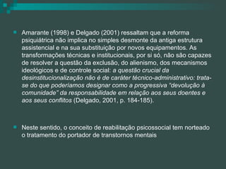 Amarante (1998) e Delgado (2001) ressaltam que a reforma psiquiátrica não implica no simples desmonte da antiga estrutura assistencial e na sua substituição por novos equipamentos. As transformações técnicas e institucionais, por si só, não são capazes de resolver a questão da exclusão, do alienismo, dos mecanismos ideológicos e de controle social:  a questão crucial da desinstitucionalização não é de caráter técnico-administrativo: trata-se do que poderíamos designar como a progressiva “devolução à comunidade” da responsabilidade em relação aos seus doentes e aos seus conflitos  (Delgado, 2001, p. 184-185). Neste sentido, o conceito de reabilitação psicossocial tem norteado o tratamento do portador de transtornos mentais 