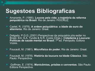 Sugestoes Bibliograficas Amarante, P. (1995).  Loucos pela vida: a trajetória da reforma psiquiátrica no Brasil . Rio de Janeiro: FIOCRUZ. Castel, R. (1978).  A ordem psiquiátrica: a idade de ouro do alienismo . Rio de Janeiro: Graal. Delgado, P.G.G. (2001) Perspectivas da psiquiatria pós-asilar no Brasil. Em: S.A. Tundis & N.R. Costa (Orgs.).  Cidadania e Loucura: Políticas de saúde mental no Brasil . 7ª ed. Petrópolis: Editora Vozes. Foucault, M. (1981).  Microfísica do poder.  Rio de Janeiro: Graal. Foucault, M. (1978).  História da loucura na Idade Clássica . São Paulo: Perspectiva. Goffman, E. (1974).  Manicômios, prisões e conventos . São Paulo: Editora Perspectiva. 