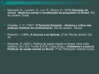 Machado, R., Loureiro, A., Luz, R., Muricy, K. (1978). Danação da norma : Medicina social e constituição da psiquiatria no Brasil . Rio de Janeiro: Graal. Ornellas, C. P. (1997).  O Paciente Excluído : História e crítica das práticas médicas de confinamento . Rio de Janeiro : Revan. Pessotti, I. (1995).  A loucura e as épocas . 2ª ed. Rio de Janeiro: Ed. 34. Resende, H. (2001). Política de saúde mental no Brasil: Uma visão histórica. Em: S.A. Tundis & N.R. Costa (Orgs.).  Cidadania e Loucura: Políticas de saúde mental no Brasil . 7ª ed. Petrópolis: Editora Vozes. 