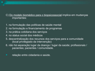 C)  Do modelo biomédico para o biopsicossocial  implica em mudanças importantes: 1. na formulação das políticas de saúde mental 2. na formulação e financiamento de programas 3. na prática cotidiana dos serviços 4. no status social dos médicos 5. descentralização dos recursos dos serviços para a comunidade (local privilegiado da intervenção) 6. não há separação lugar da doença / lugar da saúde; profissionais / pacientes; pacientes / comunidade. relação entre cidadania e saúde. 
