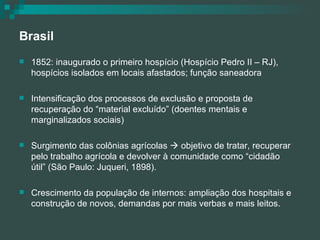 Brasil 1852: inaugurado o primeiro hospício (Hospício Pedro II – RJ), hospícios isolados em locais afastados; função saneadora Intensificação dos processos de exclusão e proposta de recuperação do “material excluído” (doentes mentais e marginalizados sociais) Surgimento das colônias agrícolas    objetivo de tratar, recuperar pelo trabalho agrícola e devolver à comunidade como “cidadão útil” (São Paulo: Juqueri, 1898). Crescimento da população de internos: ampliação dos hospitais e construção de novos, demandas por mais verbas e mais leitos. 