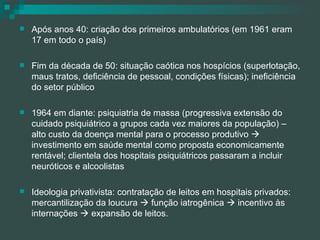 Após anos 40: criação dos primeiros ambulatórios (em 1961 eram 17 em todo o país) Fim da década de 50: situação caótica nos hospícios (superlotação, maus tratos, deficiência de pessoal, condições físicas); ineficiência do setor público 1964 em diante: psiquiatria de massa (progressiva extensão do cuidado psiquiátrico a grupos cada vez maiores da população) – alto custo da doença mental para o processo produtivo    investimento em saúde mental como proposta economicamente rentável; clientela dos hospitais psiquiátricos passaram a incluir neuróticos e alcoolistas Ideologia privativista: contratação de leitos em hospitais privados: mercantilização da loucura    função iatrogênica    incentivo às internações    expansão de leitos. 