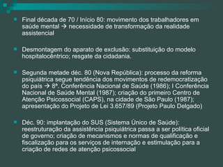 Final década de 70 / Início 80: movimento dos trabalhadores em saúde mental    necessidade de transformação da realidade assistencial Desmontagem do aparato de exclusão: substituição do modelo hospitalocêntrico; resgate da cidadania. Segunda metade déc. 80 (Nova República): processo da reforma psiquiátrica segue tendência dos movimentos de redemocratização do país    8ª. Conferência Nacional de Saúde (1986); I Conferência Nacional de Saúde Mental (1987); criação do primeiro Centro de Atenção Psicossocial (CAPS), na cidade de São Paulo (1987); apresentação do Projeto de Lei 3.657/89 (Projeto Paulo Delgado) Déc. 90: implantação do SUS (Sistema Único de Saúde): reestruturação da assistência psiquiátrica passa a ser política oficial de governo; criação de mecanismos e normas de qualificação e fiscalização para os serviços de internação e estimulação para a criação de redes de atenção psicossocial 