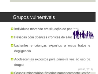  Indivíduos morando em situação de pobreza
 Pessoas com doenças crônicas de saúde
 Lactentes e crianças expostos a maus tratos e
negligência
 Adolescentes expostos pela primeira vez ao uso de
drogas
(WHO, 2013)
Grupos vulneráveis
 