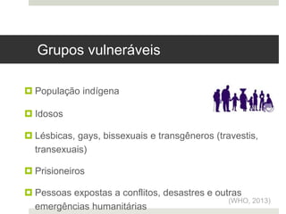  Pessoas que vivenciam discriminação e violação dos direitos humanos
 População indígena
 Idosos
 Lésbicas, gays, bissexuais e transgêneros (travestis,
transexuais)
 Prisioneiros
 Pessoas expostas a conflitos, desastres e outras
emergências humanitárias
(WHO, 2013)
Grupos vulneráveis
 