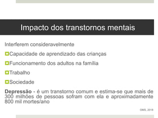 Impacto dos transtornos mentais
Interferem consideravelmente
Capacidade de aprendizado das crianças
Funcionamento dos adultos na família
Trabalho
Sociedade
Depressão - é um transtorno comum e estima-se que mais de
300 milhões de pessoas sofram com ela e aproximadamente
800 mil mortes/ano
OMS, 2018
 