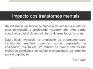 Impacto dos transtornos mentais
Baixos níveis de reconhecimento e de acesso a cuidados
para depressão e ansiedade resultam em uma perda
econômica global de um trilhão de dólares todos os anos.
Cada dólar investido na ampliação do tratamento para
transtornos mentais comuns, como depressão e
ansiedade, resulta em um retorno de quatro dólares em
melhores condições de saúde e capacidade de trabalho
para a população .
OMS, 2017
 
