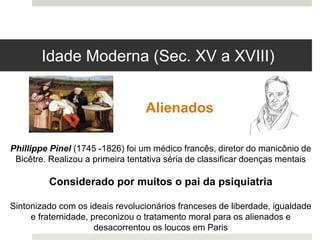 Phillippe Pinel (1745 -1826) foi um médico francês, diretor do manicônio de
Bicêtre. Realizou a primeira tentativa séria de classificar doenças mentais
Considerado por muitos o pai da psiquiatria
Sintonizado com os ideais revolucionários franceses de liberdade, igualdade
e fraternidade, preconizou o tratamento moral para os alienados e
desacorrentou os loucos em Paris
Alienados
Idade Moderna (Sec. XV a XVIII)
 
