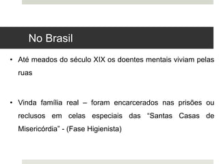 • Até meados do século XIX os doentes mentais viviam pelas
ruas
• Vinda família real – foram encarcerados nas prisões ou
reclusos em celas especiais das “Santas Casas de
Misericórdia” - (Fase Higienista)
No Brasil
 