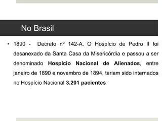 • 1890 - Decreto nº 142-A. O Hospício de Pedro II foi
desanexado da Santa Casa da Misericórdia e passou a ser
denominado Hospício Nacional de Alienados, entre
janeiro de 1890 e novembro de 1894, teriam sido internados
no Hospício Nacional 3.201 pacientes
No Brasil
 