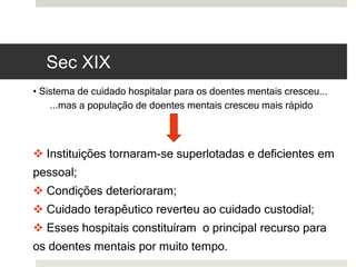 • Sistema de cuidado hospitalar para os doentes mentais cresceu...
...mas a população de doentes mentais cresceu mais rápido
 Instituições tornaram-se superlotadas e deficientes em
pessoal;
 Condições deterioraram;
 Cuidado terapêutico reverteu ao cuidado custodial;
 Esses hospitais constituíram o principal recurso para
os doentes mentais por muito tempo.
Sec XIX
 