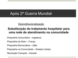 Psiquiatria Comunitária – Inglaterra
Psiquiatria de Setor – França
Psiquiatria Democrática – Itália
Psiquiatria na Comunidade – Estados Unidos
Revolução Tranquila - Canadá
Desinstitucionalização
Substituição do tratamento hospitalar para
uma rede de atendimento na comunidade
Após 2ª Guerra Mundial
 
