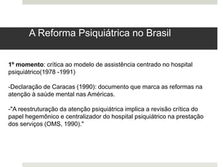 1º momento: crítica ao modelo de assistência centrado no hospital
psiquiátrico(1978 -1991)
-Declaração de Caracas (1990): documento que marca as reformas na
atenção à saúde mental nas Américas.
-"A reestruturação da atenção psiquiátrica implica a revisão crítica do
papel hegemônico e centralizador do hospital psiquiátrico na prestação
dos serviços (OMS, 1990)."
A Reforma Psiquiátrica no Brasil
 
