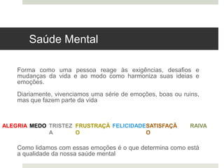 Saúde Mental
Forma como uma pessoa reage às exigências, desafios e
mudanças da vida e ao modo como harmoniza suas ideias e
emoções.
Diariamente, vivenciamos uma série de emoções, boas ou ruins,
mas que fazem parte da vida
Como lidamos com essas emoções é o que determina como está
a qualidade da nossa saúde mental
ALEGRIA TRISTEZ
A
FRUSTRAÇÃ
O
MEDO FELICIDADE RAIVA
SATISFAÇÃ
O
 