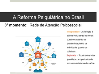 3º momento: Rede de Atenção Psicossocial
Integralidade - A atenção à
saúde inclui tanto os meios
curativos quanto os
preventivos; tanto os
individuais quanto os
coletivos.
Eqüidade - Todos devem ter
igualdade de oportunidade
em usar o sistema de saúde
A Reforma Psiquiátrica no Brasil
 