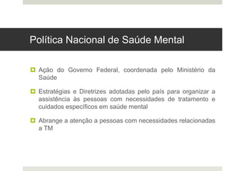 Política Nacional de Saúde Mental
 Ação do Governo Federal, coordenada pelo Ministério da
Saúde
 Estratégias e Diretrizes adotadas pelo país para organizar a
assistência às pessoas com necessidades de tratamento e
cuidados específicos em saúde mental
 Abrange a atenção a pessoas com necessidades relacionadas
a TM
 