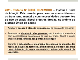 2011- Portaria Nº 3.088, DEZEMBRO – Institui a Rede
de Atenção Psicossocial para pessoas com sofrimento
ou transtorno mental e com necessidades decorrentes
do uso de crack, álcool e outras drogas, no âmbito do
Sistema Único de Saúde
• Ampliar o acesso à atenção psicossocial da população em geral;
• Promover a vinculação das pessoas com transtornos mentais e
com necessidades decorrentes do uso de crack, álcool e outras
drogas e suas famílias aos pontos de atenção;
• Garantir a articulação e integração dos pontos de atenção das
redes de saúde no território, qualificando o cuidado por meio
do acolhimento, do acompanhamento contínuo e da atenção às
urgências.
 