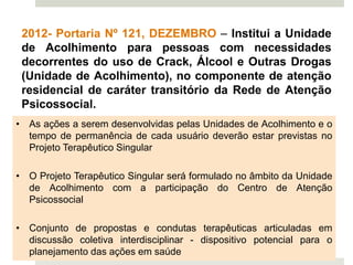 2012- Portaria Nº 121, DEZEMBRO – Institui a Unidade
de Acolhimento para pessoas com necessidades
decorrentes do uso de Crack, Álcool e Outras Drogas
(Unidade de Acolhimento), no componente de atenção
residencial de caráter transitório da Rede de Atenção
Psicossocial.
• As ações a serem desenvolvidas pelas Unidades de Acolhimento e o
tempo de permanência de cada usuário deverão estar previstas no
Projeto Terapêutico Singular
• O Projeto Terapêutico Singular será formulado no âmbito da Unidade
de Acolhimento com a participação do Centro de Atenção
Psicossocial
• Conjunto de propostas e condutas terapêuticas articuladas em
discussão coletiva interdisciplinar - dispositivo potencial para o
planejamento das ações em saúde
 