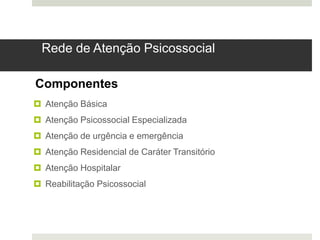 Rede de Atenção Psicossocial
 Atenção Básica
 Atenção Psicossocial Especializada
 Atenção de urgência e emergência
 Atenção Residencial de Caráter Transitório
 Atenção Hospitalar
 Reabilitação Psicossocial
Componentes
 