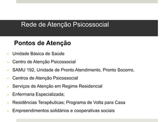 Rede de Atenção Psicossocial
Pontos de Atenção
 Unidade Básica de Saúde
 Centro de Atenção Psicossocial
 SAMU 192, Unidade de Pronto Atendimento, Pronto Socorro,
 Centros de Atenção Psicossocial
 Serviços de Atenção em Regime Residencial
 Enfermaria Especializada;
 Residências Terapêuticas; Programa de Volta para Casa
 Empreendimentos solidários e cooperativas sociais
 