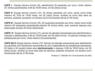 CAPS I - Equipe técnica mínima (9), atendimento 20 pacientes por turno, limite máximo
30 (trinta) pacientes/dia, 8:00 às 18:00 horas, em 02 (dois) turnos;
CAPS II- Equipe técnica mínima (12), 30 (trinta) pacientes por turno, tendo como limite
máximo 45, 8:00 às 18:00 horas, em 02 (dois) turnos, durante os cinco dias úteis da
semana, podendo comportar um terceiro turno funcionando até às 21:00 horas;
CAPS III - Equipe técnica mínima (16), 40 (quarenta) pacientes por turno, tendo como limite
máximo 60 (sessenta) pacientes/dia,máximo 05 (cinco) leitos, para eventual repouso e/ou
observação durante 24 horas diariamente
CAPS i II - Equipe técnica mínima (11), serviço de atenção psicossocial para atendimentos a
crianças e adolescentes, 8:00 às 18:00 horas, em 02 (dois) turnos, 15 (quinze) crianças e/ou
adolescentes por turno, limite máximo 25 pacientes/dia;
CAPS AD II- Equipe técnica mínima (13), Serviço de atenção psicossocial para atendimento
de pacientes com transtornos decorrentes do uso e dependência de substâncias psicoativas,
02 (dois) a 04 (quatro) leitos para desintoxicação e repouso, 8:00 às 18:00 horas, em 02
(dois) turnos, durante os cinco dias úteis da semana, podendo comportar um terceiro turno
funcionando até às 21:00 horas
Portaria n.º 336/GM Em 19 de fevereiro de 2002
 