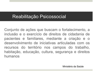 Conjunto de ações que buscam o fortalecimento, a
inclusão e o exercício de direitos de cidadania de
pacientes e familiares, mediante a criação e o
desenvolvimento de iniciativas articuladas com os
recursos do território nos campos do trabalho,
habitação, educação, cultura, segurança e direitos
humanos
Ministério da Saúde
Reabilitação Psicossocial
 