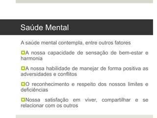 Saúde Mental
A saúde mental contempla, entre outros fatores
A nossa capacidade de sensação de bem-estar e
harmonia
A nossa habilidade de manejar de forma positiva as
adversidades e conflitos
O reconhecimento e respeito dos nossos limites e
deficiências
Nossa satisfação em viver, compartilhar e se
relacionar com os outros
 