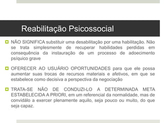  NÃO SIGNIFICA substituir uma desabilitação por uma habilitação. Não
se trata simplesmente de recuperar habilidades perdidas em
consequência da instauração de um processo de adoecimento
psíquico grave
 OFERECER AO USUÁRIO OPORTUNIDADES para que ele possa
aumentar suas trocas de recursos materiais e afetivos, em que se
estabelece como decisiva a perspectiva da negociação
 TRATA-SE NÃO DE CONDUZI-LO A DETERMINADA META
ESTABELECIDA A PRIORI, em um referencial da normalidade, mas de
convidálo a exercer plenamente aquilo, seja pouco ou muito, do que
seja capaz.
Reabilitação Psicossocial
 