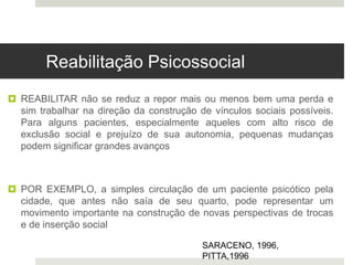  REABILITAR não se reduz a repor mais ou menos bem uma perda e
sim trabalhar na direção da construção de vínculos sociais possíveis.
Para alguns pacientes, especialmente aqueles com alto risco de
exclusão social e prejuízo de sua autonomia, pequenas mudanças
podem significar grandes avanços
 POR EXEMPLO, a simples circulação de um paciente psicótico pela
cidade, que antes não saía de seu quarto, pode representar um
movimento importante na construção de novas perspectivas de trocas
e de inserção social
SARACENO, 1996,
PITTA,1996
Reabilitação Psicossocial
 